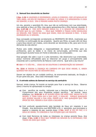 43
2. Samuel fora devolvido ao Senhor
I Sm. 1:24  HAVENDO-O DESMAMADO, LEVOU-O CONSIGO, COM UM NOVILHO DE
TRÊS ANOS, UM EFA DE FARINHA E UM ODRE DE VINHO, E O APRESENTOU À CASA
DO SENHOR, A SILÓ. ERA O MENINO AINDA MUITO CRIANÇA.
Um dia, perante o sacerdote Eli, Ana, que não se conformava com sua esterilidade,
orou pedindo a Deus um filho, mas agora apresentava-lhe o filho Samuel, dizendo: I
Sm. 1:27-28  POR ESTE MENINO ORAVA EU; E O SENHOR ME CONCEDEU A
PETIÇÃO QUE EU LHE FIZERA. - PELO QUE TAMBÉM O TRAGO COMO DEVOLVIDO
AO SENHOR, POR TODOS OS DIAS QUE VIVER; POIS DO SENHOR O PEDI. E ELES
ADORARAM ALI O SENHOR.
Essa concepção corresponde corretamente ao PROPOSITO DE DEUS, mostrando que
a Família e a continuação de seu propósito. Quanto aos filhos, os quais vêm de Deus
e para Deus devem ser criados, como devendo ser devolvidos a Ele, para servi-lo em
demanda da vida eterna!
Muitos pais estão delegando a responsabilidade de educar os filhos para os
professores, para as babás e os meios de comunicação, permitindo que eles
permaneçam durante horas em frente à televisão ou ao computador.
Essa geração não sabe o que é o culto domestico, não desenvolve sua criatividade,
possui inúmeras dificuldades para se relacionar em grupo e principalmente está
crescendo sem o conhecimento da Palavra e sem amá-la. Qual será o seu futuro?
Ef. 6:4  “E VÓS PAI... CRIAI-OS NA DOUTRINA E ADMOESTAÇÃO DO SENHOR”.
Pv. 22:6  ENSINA A CRIANÇA NO CAMINHO EM QUE DEVE ANDAR, E, AINDA
QUANDO FOR VELHO NÃO SE DESVIARÁ DELE.
Devem ser objetos de um cuidado contínuo, de ensinamento dedicado, de Oração e
Fé por parte dos pais. Deus está interessado nisso!
3. A entrada solene de Samuel no serviço do santuário
Samuel, ainda criança, foi trazido ao templo para ficar a serviço de Deus. Observe
como o menino foi apresentado no templo:
a) Com sacrifício de novilho, indicando que a Genuína Devoção a Deus e o
Cumprimento dos seus Propósitos exigem sacrifício. Ao ensinar, Jesus
enfatizou: Lc. 9:23-24  SE ALGUÉM QUER VIR APÓS MIM, NEGUE-SE A SI
MESMO, E TOMA CADA DIA A SUA CRUZ, E SIGA-ME. PORQUE QUALQUER
QUE QUISER SALVAR A SUA VIDA, PERDÊ-LA-Á; MAS QUALQUER QUE, POR
AMOR DE MIM, PERDER A SUA VIDA A SALVARÁ.
b) Com profundo agradecimento pela bondade de Deus em resposta à sua
Oração. Ana demonstrou sua GRATIDÂO a Eli, o sacerdote, que encorajara a
esperar a resposta de paz, quando disse: I Sm. 1:17  VAI EM PAZ, E O
DEUS DE ISRAEL TE CONCEDA A TUA PETIÇÃO QUE LHE PEDISTE.
c) Com total Renúncia de todos os interesses na criança perante Deus, Ana
disse: I Sm. 1:28  PELO QUE TAMBÉM AO SENHOR EU O ENTREGUEI, POR
TODOS OS DIAS QUE VIVER.
 