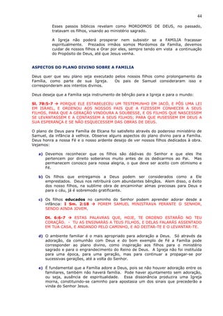 44
Esses passos bíblicos revelam como MORDOMOS DE DEUS, no passado,
tratavam os filhos, visando ao ministério sagrado.
A Igreja não poderá prosperar nem subsistir se a FAMILIA fracassar
espiritualmente. Prezados irmãos somos Mordomos da Família, devemos
cuidar de nossos filhos e Orar por eles, sempre tendo em vista a continuação
do Propósito de Deus, até que Jesus venha.
ASPECTOS DO PLANO DIVINO SOBRE A FAMILIA
Deus quer que seu plano seja executado pelos nossos filhos como prolongamento da
Família, como parte de sua Igreja. Os pais de Samuel consideraram isso e
corresponderam aos intentos divinos.
Deus deseja que a Família seja instrumento de bênção para a Igreja e para o mundo:
Sl. 78:5-7  PORQUE ELE ESTABELECEU UM TESTEMUNHO EM JACÓ, E PÔS UMA LEI
EM ISRAEL, E ORDENOU AOS NOSSOS PAIS QUE A FIZESSEM CONHECER A SEUS
FILHOS, PARA QUE A GERAÇÃO VINDOURA A SOUBESSE, E OS FILHOS QUE NASCESSEM
SE LEVANTASSEM E A CONTASSEM A SEUS FILHOS; PARA QUE PUSESSEM EM DEUS A
SUA ESPERANÇA E SE NÃO ESQUECESSEM DAS OBRAS DE DEUS.
O plano de Deus para Família de Elcana foi satisfeito através do poderoso ministério de
Samuel, da infância à velhice. Observe alguns aspectos do plano divino para a Família.
Deus honra a nossa Fé e o nosso ardente desejo de ver nossos filhos dedicados à obra.
Vejamos:
a) Devemos reconhecer que os filhos são dádivas do Senhor e que eles lhe
pertencem por direito soberanos muito antes de os dedicarmos ao Pai. Mas
permanecem conosco para nossa alegria, o que deve ser aceito com otimismo e
Fé.
b) Os filhos que entregamos a Deus podem ser considerados como a Ele
emprestados. Deus nos retribuirá com abundantes bênçãos. Alem disso, o êxito
dos nosso filhos, na sublime obra de encaminhar almas preciosas para Deus e
para o céu, já é sobremodo gratificante.
c) Os filhos educados no caminho do Senhor podem aprender adorar desde a
infância: I Sm. 2:18  POREM SAMUEL MINISTRAVA PERANTE O SENHOR,
SENDO AINDA JOVEM.
Dt. 6:6-7  ESTAS PALAVRAS QUE, HOJE, TE ORDENO ESTARÃO NO TEU
CORAÇÃO. - TU AS ENSINARÁS A TEUS FILHOS, E DELAS FALARÁS ASSENTADO
EM TUA CASA, E ANDANDO PELO CAMINHO, E AO DEITAR-TE E O LEVANTAR-TE.
d) O ambiente familiar é o mais apropriado para adoração a Deus. Só através da
adoração, da comunhão com Deus e do bom exemplo de Fé a Família pode
corresponder ao plano divino, como inspiração aos filhos para o ministério
sagrado e para o engrandecimento do Reino de Deus. A Igreja não foi instituída
para uma época, para uma geração, mas para continuar a propagar-se por
sucessivas gerações, até a volta do Senhor.
e) É fundamental que a Família adore a Deus, pois se não houver adoração entre os
familiares, também não haverá família. Pode haver ajuntamento sem adoração,
ou seja, ausência de espiritualidade. Essa dissonância produzira uma Igreja
morna, constituindo-se caminho para apostasia um dos sinais que precederão a
vinda do Senhor Jesus.
 