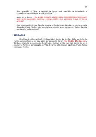45
Sem adoração a Deus, a reunião da Igreja será marcada de formalismo e
irreverência, sem qualquer aceitação divina.
Assim diz o Senhor: Is. 1:12 QUANDO VINDES PARA COMPARECERDES PERANTE
MIM, QUEM REQUEREU ISSO DE VOSSAS MÃOS, QUE VIESSEIS PISAR OS MEUS
ATRIOS?
Meu irmão cuide de sua Família, exerça a Mordomia da Família, empenhe-se pela
Salvação de sua Família. Ore por ela hoje, mesmo antes de dormir: Feliz a Família
que satisfaz o plano divino!
CONCLUSÃO
O cultivo da vida espiritual é indispensável dentro da família. Cabe ao chefe da
Família conscientizar-se do seu papel de sacerdote do lar (Ex. 12:26, 27; Ap. 1:6).
Conduzir a família a experiência da salvação; cultivar a vida espiritual dentro do lar e
conduzir a família a participação na Vida da Igreja são atitudes positivas, trarão frutos
positivos a família.
 