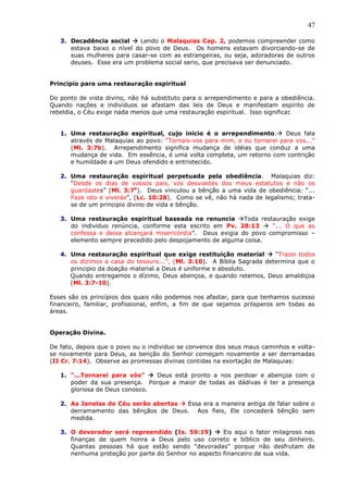 47
3. Decadência social  Lendo o Malaquias Cap. 2, podemos compreender como
estava baixo o nível do povo de Deus. Os homens estavam divorciando-se de
suas mulheres para casar-se com as estrangeiras, ou seja, adoradoras de outros
deuses. Esse era um problema social serio, que precisava ser denunciado.
Principio para uma restauração espiritual
Do ponto de vista divino, não há substituto para o arrependimento e para a obediência.
Quando nações e indivíduos se afastam das leis de Deus e manifestam espírito de
rebeldia, o Céu exige nada menos que uma restauração espiritual. Isso significa:
1. Uma restauração espiritual, cujo inicio é o arrependimento. Deus fala
através de Malaquias ao povo: “Tornais-vos para mim, e eu tornarei para vos...”
(Ml. 3:7b). Arrependimento significa mudança de idéias que conduz a uma
mudança de vida. Em essência, é uma volta completa, um retorno com contrição
e humildade a um Deus ofendido e entristecido.
2. Uma restauração espiritual perpetuada pela obediência. Malaquias diz:
“Desde os dias de vossos pais, vos desviastes dos meus estatutos e não os
guardastes” (Ml. 3:7a
). Deus vinculou a bênção a uma vida de obediência: “...
Faze isto e viverás”, (Lc. 10:28). Como se vê, não há nada de legalismo; trata-
se de um principio divino de vida e bênção.
3. Uma restauração espiritual baseada na renuncia Toda restauração exige
do individuo renúncia, conforme esta escrito em Pv. 28:13  “... O que as
confessa e deixa alcançará misericórdia”. Deus exigia do povo compromisso –
elemento sempre precedido pelo despojamento de alguma coisa.
4. Uma restauração espiritual que exige restituição material  “Trazei todos
os dízimos a casa do tesouro...”, (Ml. 3:10). A Bíblia Sagrada determina que o
principio da doação material a Deus é uniforme e absoluto.
Quando entregamos o dízimo, Deus abençoa, e quando retemos, Deus amaldiçoa
(Ml. 3:7-10).
Esses são os princípios dos quais não podemos nos afastar, para que tenhamos sucesso
financeiro, familiar, profissional, enfim, a fim de que sejamos prósperos em todas as
áreas.
Operação Divina.
De fato, depois que o povo ou o individuo se convence dos seus maus caminhos e volta-
se novamente para Deus, as benção do Senhor começam novamente a ser derramadas
(II Cr. 7:14). Observe as promessas divinas contidas na exortação de Malaquias:
1. “...Tornarei para vós”  Deus está pronto a nos perdoar e abençoa com o
poder da sua presença. Porque a maior de todas as dádivas é ter a presença
gloriosa de Deus conosco.
2. As Janelas do Céu serão abertas  Essa era a maneira antiga de falar sobre o
derramamento das bênçãos de Deus. Aos fieis, Ele concederá bênção sem
medida.
3. O devorador será repreendido (Is. 59:19)  Eis aqui o fator milagroso nas
finanças de quem honra a Deus pelo uso correto e bíblico de seu dinheiro.
Quantas pessoas há que estão sendo “devoradas” porque não desfrutam de
nenhuma proteção por parte do Senhor no aspecto financeiro de sua vida.
 