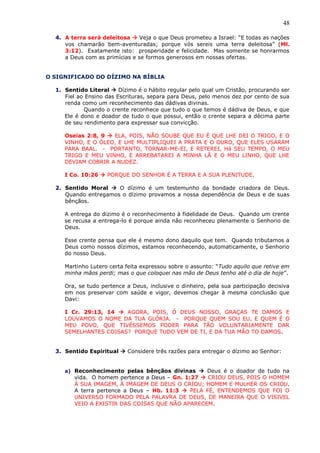 48
4. A terra será deleitosa  Veja o que Deus prometeu a Israel: “E todas as nações
vos chamarão bem-aventuradas; porque vós sereis uma terra deleitosa” (Ml.
3:12). Exatamente isto: prosperidade e felicidade. Mas somente se honrarmos
a Deus com as primícias e se formos generosos em nossas ofertas.
O SIGNIFICADO DO DÍZIMO NA BÍBLIA
1. Sentido Literal  Dízimo é o hábito regular pelo qual um Cristão, procurando ser
Fiel ao Ensino das Escrituras, separa para Deus, pelo menos dez por cento de sua
renda como um reconhecimento das dádivas divinas.
Quando o crente reconhece que tudo o que temos é dádiva de Deus, e que
Ele é dono e doador de tudo o que possui, então o crente separa a décima parte
de seu rendimento para expressar sua convicção.
Oseías 2:8, 9  ELA, POIS, NÃO SOUBE QUE EU É QUE LHE DEI O TRIGO, E O
VINHO, E O ÓLEO, E LHE MULTIPLIQUEI A PRATA E O OURO, QUE ELES USARAM
PARA BAAL. - PORTANTO, TORNAR-ME-EI, E RETEREI, Há SEU TEMPO, O MEU
TRIGO E MEU VINHO, E ARREBATAREI A MINHA LÃ E O MEU LINHO, QUE LHE
DEVIAM COBRIR A NUDEZ.
I Co. 10:26  PORQUE DO SENHOR É A TERRA E A SUA PLENITUDE.
2. Sentido Moral  O dízimo é um testemunho da bondade criadora de Deus.
Quando entregamos o dízimo provamos a nossa dependência de Deus e de suas
bênçãos.
A entrega do dizimo é o reconhecimento à fidelidade de Deus. Quando um crente
se recusa a entrega-lo é porque ainda não reconheceu plenamente o Senhorio de
Deus.
Esse crente pensa que ele é mesmo dono daquilo que tem. Quando tributamos a
Deus como nossos dízimos, estamos reconhecendo, automaticamente, o Senhorio
do nosso Deus.
Martinho Lutero certa feita expressou sobre o assunto: “Tudo aquilo que retive em
minha mãos perdi; mas o que coloquei nas mão de Deus tenho até o dia de hoje”.
Ora, se tudo pertence a Deus, inclusive o dinheiro, pela sua participação decisiva
em nos preservar com saúde e vigor, devemos chegar à mesma conclusão que
Davi:
I Cr. 29:13, 14  AGORA, POIS, Ó DEUS NOSSO, GRAÇAS TE DAMOS E
LOUVAMOS O NOME DA TUA GLÓRIA. - PORQUE QUEM SOU EU, E QUEM É O
MEU POVO, QUE TIVÉSSEMOS PODER PARA TÃO VOLUNTARIAMENTE DAR
SEMELHANTES COISAS? PORQUE TUDO VEM DE TI, E DA TUA MÃO TO DAMOS.
3. Sentido Espiritual  Considere três razões para entregar o dízimo ao Senhor:
a) Reconhecimento pelas bênçãos divinas  Deus é o doador de tudo na
vida. O homem pertence a Deus – Gn. 1:27  CRIOU DEUS, POIS O HOMEM
Á SUA IMAGEM, À IMAGEM DE DEUS O CRIOU; HOMEM E MULHER OS CRIOU.
A terra pertence a Deus – Hb. 11:3  PELA FÉ, ENTENDEMOS QUE FOI O
UNIVERSO FORMADO PELA PALAVRA DE DEUS, DE MANEIRA QUE O VISIVEL
VEIO A EXISTIR DAS COISAS QUE NÃO APARECEM.
 