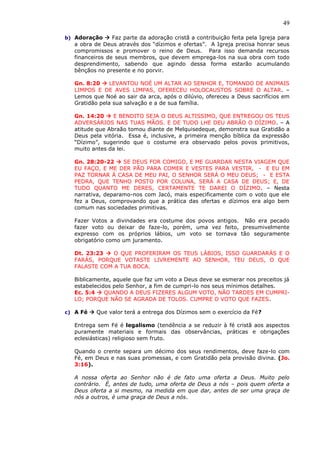 49
b) Adoração  Faz parte da adoração cristã a contribuição feita pela Igreja para
a obra de Deus através dos “dízimos e ofertas”. A Igreja precisa honrar seus
compromissos e promover o reino de Deus. Para isso demanda recursos
financeiros de seus membros, que devem emprega-los na sua obra com todo
desprendimento, sabendo que agindo dessa forma estarão acumulando
bênçãos no presente e no porvir.
Gn. 8:20  LEVANTOU NOÉ UM ALTAR AO SENHOR E, TOMANDO DE ANIMAIS
LIMPOS E DE AVES LIMPAS, OFERECEU HOLOCAUSTOS SOBRE O ALTAR. –
Lemos que Noé ao sair da arca, após o dilúvio, ofereceu a Deus sacrifícios em
Gratidão pela sua salvação e a de sua família.
Gn. 14:20  E BENDITO SEJA O DEUS ALTISSIMO, QUE ENTREGOU OS TEUS
ADVERSÁRIOS NAS TUAS MÃOS. E DE TUDO LHE DEU ABRÃO O DÍZIMO. – A
atitude que Abraão tomou diante de Melquisedeque, demonstra sua Gratidão a
Deus pela vitória. Essa é, inclusive, a primeira menção bíblica da expressão
“Dízimo”, sugerindo que o costume era observado pelos povos primitivos,
muito antes da lei.
Gn. 28:20-22  SE DEUS FOR COMIGO, E ME GUARDAR NESTA VIAGEM QUE
EU FAÇO, E ME DER PÃO PARA COMER E VESTES PARA VESTIR, - E EU EM
PAZ TORNAR À CASA DE MEU PAI, O SENHOR SERÁ O MEU DEUS; - E ESTA
PEDRA, QUE TENHO POSTO POR COLUNA, SERÁ A CASA DE DEUS; E, DE
TUDO QUANTO ME DERES, CERTAMENTE TE DAREI O DÍZIMO. – Nesta
narrativa, deparamo-nos com Jacó, mais especificamente com o voto que ele
fez a Deus, comprovando que a prática das ofertas e dízimos era algo bem
comum nas sociedades primitivas.
Fazer Votos a divindades era costume dos povos antigos. Não era pecado
fazer voto ou deixar de faze-lo, porém, uma vez feito, presumivelmente
expresso com os próprios lábios, um voto se tornava tão seguramente
obrigatório como um juramento.
Dt. 23:23  O QUE PROFERIRAM OS TEUS LÁBIOS, ISSO GUARDARÁS E O
FARÁS, PORQUE VOTASTE LIVREMENTE AO SENHOR, TEU DEUS, O QUE
FALASTE COM A TUA BOCA.
Biblicamente, aquele que faz um voto a Deus deve se esmerar nos preceitos já
estabelecidos pelo Senhor, a fim de cumpri-lo nos seus mínimos detalhes.
Ec. 5:4  QUANDO A DEUS FIZERES ALGUM VOTO, NÃO TARDES EM CUMPRI-
LO; PORQUE NÃO SE AGRADA DE TOLOS. CUMPRE O VOTO QUE FAZES.
c) A Fé  Que valor terá a entrega dos Dízimos sem o exercício da Fé?
Entrega sem Fé é legalismo (tendência a se reduzir à fé cristã aos aspectos
puramente materiais e formais das observâncias, práticas e obrigações
eclesiásticas) religioso sem fruto.
Quando o crente separa um décimo dos seus rendimentos, deve faze-lo com
Fé, em Deus e nas suas promessas, e com Gratidão pela provisão divina. (Jo.
3:16).
A nossa oferta ao Senhor não é de fato uma oferta a Deus. Muito pelo
contrário. É, antes de tudo, uma oferta de Deus a nós – pois quem oferta a
Deus oferta a si mesmo, na medida em que dar, antes de ser uma graça de
nós a outros, é uma graça de Deus a nós.
 