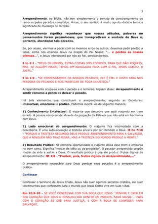 5
Arrependimento, na Bíblia, não tem simplesmente o sentido de constrangimento ou
remorso pelos pecados cometidos. Antes, o seu sentido é muito aprofundado e toma o
significado de mudança de direção.
Arrependimento significa reconhecer que nossas atitudes, palavras ou
pensamentos foram pecaminosos, que transgrediram a vontade de Deus e,
portanto, abandonar tais pecados.
Se, por acaso, viermos a pecar com os mesmos erros ou outros, devemos pedir perdão a
Deus, como nos ensinou Jesus na oração do Pai Nosso: “... e perdoa as nossas
ofensas...", e Jesus intercederá por nós ao Pai, perdoando-nos.
I Jo 2:1 - “MEUS FILHINHOS, ESTAS COISAS VOS ESCREVO, PARA QUE NÃO PEQUEIS;
MAS, SE ALGUÉM PECAR, TEMOS UM ADVOGADO PARA COM O PAI, JESUS CRISTO, O
JUSTO.”
I Jo 1:9 - “SE CONFESSARMOS OS NOSSOS PECADOS, ELE É FIEL E JUSTO PARA NOS
PERDOAR OS PECADOS E NOS PURIFICAR DE TODA INJUSTIÇA.”
Arrependimento ocupa-se com o pecado e o remorso. Alguém disse: Arrependimento é
sentir remorso a ponto de deixar o pecado.
Há três elementos que constituem o arrependimento, segundo as Escrituras:
intelectual, emocional e prático. Podemos ilustrá-los da seguinte maneira:
1) Conhecimento Intelectual: O viajante que descobre que está viajando em trem
errado. A pessoa compreende através da pregação da Palavra que não está em harmonia
com Deus.
2) Lado emocional do arrependimento: O viajante fica incomodado com a
descoberta. É uma auto-acusação e tristeza sincera por ter ofendido a Deus. II Co 7:10
- “PORQUE A TRISTEZA SEGUNDO DEUS PRODUZ ARREPENDIMENTO PARA A SALVAÇÃO,
QUE A NINGUÉM NÃO TRAZ PESAR; MAS A TRISTEZA DO MUNDO PRODUZ A MORTE."
3) Resultado Prático: Na primeira oportunidade o viajante deixa esse trem e embarca
no trem certo. Significa “mudar de idéia ou de propósito”. O pecador arrependido propõe
mudar de vida e voltar a Deus. O resultado prático é que ele produz: frutos dignos do
arrependimento. Mt 3:8 - “Produzi, pois, frutos dignos de arrependimento,...”
O arrependimento necessário para Deus perdoar seus pecados é o arrependimento
prático.
Confessar
Confessar o Senhorio de Jesus Cristo. Jesus não quer agentes secretos cristãos, ele quer
testemunhas que confessem para o mundo que Jesus Cristo vive em suas vidas.
Rm 10:9-10 – SE VOCÊ CONFESSAR COM SUA BOCA QUE JESUS ´SENHOR E CRER EM
SEU CORAÇÃO QUE DEUS O RESSUSCITOU DENTRE OS MORTES, SERÁ SALVO. – POIS
COM O CORAÇÃO SE CRÊ PARA JUSTIÇA, E COM A BOCA SE CONFESSA PARA
SALVAÇÃO.
 