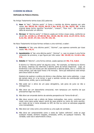 50
O DÍZIMO NA BÍBLIA
Definição da Palavra Dizimo.
No Antigo Testamento temos duas (02) palavras:
1. Asar  “dez”, “décima parte”  Como o sentido de dízimo aparece por sete
vezes: Gn. 28:22; Dt. 14:22; 26:12; I Sm. 8:15, 17; Ne. 10:37, 38. A Raiz
original desse termo significa “acumular”, “crescer”, “ficar rico”. Daí proveio à
idéia de acumular um décimo.
2. Ma’aser  “décima parte”  Palavra usada por trinta e duas vezes, conforme se
vê em Gn. 14:20; Lv. 27:30-32; Nm. 18:24, 26; Dt. 12:6, 11,17; II Cr. 31:5,
6,12; Ne. 10:37, 37; Am. 4:4; Ml. 3:8, 10.
No Novo Testamento há duas formas verbais e uma nominal, a saber:
1. Dekatóo  “dar uma décima parte”, “dizimar”, que aparece somente por duas
vezes: Hb. 7:6, 9.
2. Apodekatóo  “dar uma décima parte”, “dizimar”, e que no grego é uma forma
composta da primeira, e que figura por três vezes: Mt. 23:23; Lc. 11:42 e Hb.
7:5.
3. Dekáte  “décimo”, uma forma ordinal, usada apenas em Hb. 7:2, 4,8,9.
O dízimo é a “décima parte” de alguma coisa. Por exemplo, se falamos no dízimo
do tempo, estamos nos referindo à décima parte do tempo disponível. Logo, se
dividirmos o dia (24 horas) por dez acharemos a décima parte, isto é, o dízimo do
nosso tempo, que são duas horas e 40 minutos. Será que dedicamos este tempo
para Deus todos os dias?
Gostaria de explicar a prática do dízimo e das ofertas, bem como salientar, o que
ela jamais deve vir a se tornar e qual o sentido correto da contribuição cristã.
Observemos, então, que a contribuição:
1. Não pode ser o alívio de um peso obrigatório, sob pena de juízo se não a
entregarmos;
2. Não deve ser um desconforto emocional, nem tampouco um martírio de que
precisamos logo nos livrar;
3. Não deve ser encarada dentro da estreita perspectiva do “toma-lá-dá-cá”;
4. Não deve ocorrer sob o efeito de falsas motivações, tais como: contribuir por
medo como para quitar algum carnê da casa própria ou como diz certo escritor,
por medo de ter o nome anotado no SPC do Céu ou como se estivesse pagando
uma mensalidade;
5. Não deve ser vista como uma esmola ou uma ação de caridade;
6. Não deve ser compreendida como a cesta da “pobre velhinha”, onde se joga
qualquer moeda, dinheiro rasgado, amassado, enfim, de qualquer maneira. Na
verdade, tudo isso é abominável a Deus.
 