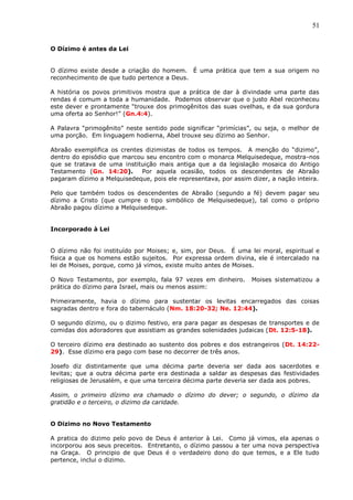 51
O Dízimo é antes da Lei
O dízimo existe desde a criação do homem. É uma prática que tem a sua origem no
reconhecimento de que tudo pertence a Deus.
A história os povos primitivos mostra que a prática de dar à divindade uma parte das
rendas é comum a toda a humanidade. Podemos observar que o justo Abel reconheceu
este dever e prontamente “trouxe dos primogênitos das suas ovelhas, e da sua gordura
uma oferta ao Senhor!” (Gn.4:4).
A Palavra “primogênito” neste sentido pode significar “primícias”, ou seja, o melhor de
uma porção. Em linguagem hodierna, Abel trouxe seu dízimo ao Senhor.
Abraão exemplifica os crentes dizimistas de todos os tempos. A menção do “dizimo”,
dentro do episódio que marcou seu encontro com o monarca Melquisedeque, mostra-nos
que se tratava de uma instituição mais antiga que a da legislação mosaica do Antigo
Testamento (Gn. 14:20). Por aquela ocasião, todos os descendentes de Abraão
pagaram dízimo a Melquisedeque, pois ele representava, por assim dizer, a nação inteira.
Pelo que também todos os descendentes de Abraão (segundo a fé) devem pagar seu
dízimo a Cristo (que cumpre o tipo simbólico de Melquisedeque), tal como o próprio
Abraão pagou dízimo a Melquisedeque.
Incorporado à Lei
O dízimo não foi instituído por Moises; e, sim, por Deus. É uma lei moral, espiritual e
física a que os homens estão sujeitos. Por expressa ordem divina, ele é intercalado na
lei de Moises, porque, como já vimos, existe muito antes de Moises.
O Novo Testamento, por exemplo, fala 97 vezes em dinheiro. Moises sistematizou a
prática do dízimo para Israel, mais ou menos assim:
Primeiramente, havia o dízimo para sustentar os levitas encarregados das coisas
sagradas dentro e fora do tabernáculo (Nm. 18:20-32; Ne. 12:44).
O segundo dízimo, ou o dizimo festivo, era para pagar as despesas de transportes e de
comidas dos adoradores que assistiam as grandes solenidades judaicas (Dt. 12:5-18).
O terceiro dízimo era destinado ao sustento dos pobres e dos estrangeiros (Dt. 14:22-
29). Esse dízimo era pago com base no decorrer de três anos.
Josefo diz distintamente que uma décima parte deveria ser dada aos sacerdotes e
levitas; que a outra décima parte era destinada a saldar as despesas das festividades
religiosas de Jerusalém, e que uma terceira décima parte deveria ser dada aos pobres.
Assim, o primeiro dízimo era chamado o dízimo do dever; o segundo, o dízimo da
gratidão e o terceiro, o dizimo da caridade.
O Dizimo no Novo Testamento
A pratica do dizimo pelo povo de Deus é anterior à Lei. Como já vimos, ela apenas o
incorporou aos seus preceitos. Entretanto, o dízimo passou a ter uma nova perspectiva
na Graça. O principio de que Deus é o verdadeiro dono do que temos, e a Ele tudo
pertence, inclui o dizimo.
 