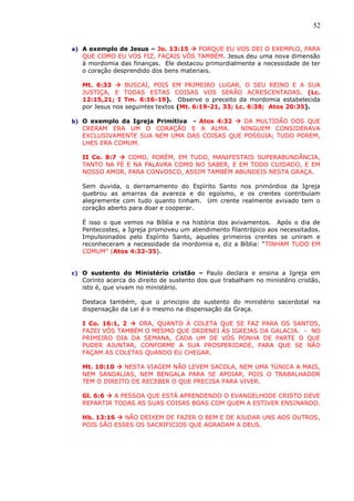 52
a) A exemplo de Jesus – Jo. 13:15  PORQUE EU VOS DEI O EXEMPLO, PARA
QUE COMO EU VOS FIZ, FAÇAIS VÓS TAMBÉM. Jesus deu uma nova dimensão
à mordomia das finanças. Ele destacou primordialmente a necessidade de ter
o coração desprendido dos bens materiais.
Mt. 6:33  BUSCAI, POIS EM PRIMEIRO LUGAR, O SEU REINO E A SUA
JUSTIÇA, E TODAS ESTAS COISAS VOS SERÃO ACRESCENTADAS. (Lc.
12:15,21; I Tm. 6:16-19). Observe o preceito da mordomia estabelecida
por Jesus nos seguintes textos (Mt. 6:19-21, 33; Lc. 6:38; Atos 20:35).
b) O exemplo da Igreja Primitiva - Atos 4:32  DA MULTIDÃO DOS QUE
CRERAM ERA UM O CORAÇÃO E A ALMA. NINGUEM CONSIDERAVA
EXCLUSIVAMENTE SUA NEM UMA DAS COISAS QUE POSSUIA; TUDO POREM,
LHES ERA COMUM.
II Co. 8:7  COMO, PORÉM, EM TUDO, MANIFESTAIS SUPERABUNDÂNCIA,
TANTO NA FÉ E NA PALAVRA COMO NO SABER, E EM TODO CUIDADO, E EM
NOSSO AMOR, PARA CONVOSCO, ASSIM TAMBÉM ABUNDEIS NESTA GRAÇA.
Sem duvida, o derramamento do Espírito Santo nos primórdios da Igreja
quebrou as amarras da avareza e do egoísmo, e os crentes contribuíam
alegremente com tudo quanto tinham. Um crente realmente avivado tem o
coração aberto para doar e cooperar.
É isso o que vemos na Bíblia e na história dos avivamentos. Após o dia de
Pentecostes, a Igreja promoveu um atendimento filantrópico aos necessitados.
Impulsionados pelo Espírito Santo, aqueles primeiros crentes se uniram e
reconheceram a necessidade da mordomia e, diz a Bíblia: “TINHAM TUDO EM
COMUM” (Atos 4:32-35).
c) O sustento do Ministério cristão – Paulo declara e ensina a Igreja em
Corinto acerca do direito de sustento dos que trabalham no ministério cristão,
isto é, que vivam no ministério.
Destaca também, que o principio do sustento do ministério sacerdotal na
dispensação da Lei é o mesmo na dispensação da Graça.
I Co. 16:1, 2  ORA, QUANTO À COLETA QUE SE FAZ PARA OS SANTOS,
FAZEI VÓS TAMBÉM O MESMO QUE ORDENEI ÀS IGREJAS DA GALACIA. - NO
PRIMEIRO DIA DA SEMANA, CADA UM DE VÓS PONHA DE PARTE O QUE
PUDER AJUNTAR, CONFORME A SUA PROSPERIDADE, PARA QUE SE NÃO
FAÇAM AS COLETAS QUANDO EU CHEGAR.
Mt. 10:10  NESTA VIAGEM NÃO LEVEM SACOLA, NEM UMA TÚNICA A MAIS,
NEM SANDALIAS, NEM BENGALA PARA SE APOIAR, POIS O TRABALHADOR
TEM O DIREITO DE RECEBER O QUE PRECISA PARA VIVER.
Gl. 6:6  A PESSOA QUE ESTÁ APRENDENDO O EVANGELHODE CRISTO DEVE
REPARTIR TODAS AS SUAS COISAS BOAS COM QUEM A ESTIVER ENSINANDO.
Hb. 13:16  NÃO DEIXEM DE FAZER O BEM E DE AJUDAR UNS AOS OUTROS,
POIS SÃO ESSES OS SACRIFICIOS QUE AGRADAM A DEUS.
 