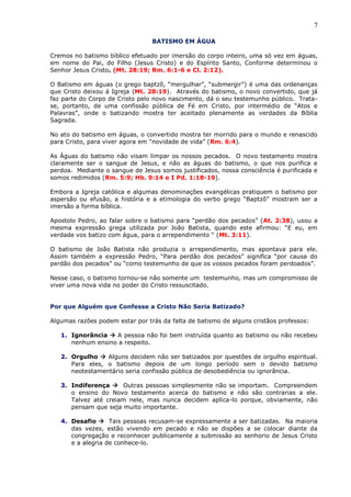 7
BATISMO EM ÁGUA
Cremos no batismo bíblico efetuado por imersão do corpo inteiro, uma só vez em águas,
em nome do Pai, do Filho (Jesus Cristo) e do Espírito Santo, Conforme determinou o
Senhor Jesus Cristo. (Mt. 28:19; Rm. 6:1-6 e Cl. 2:12).
O Batismo em águas (o grego baptzõ, “mergulhar”, “submergir”) é uma das ordenanças
que Cristo deixou á Igreja (Mt. 28:19). Através do batismo, o novo convertido, que já
faz parte do Corpo de Cristo pelo novo nascimento, dá o seu testemunho público. Trata-
se, portanto, de uma confissão pública de Fé em Cristo, por intermédio de “Atos e
Palavras”, onde o batizando mostra ter aceitado plenamente as verdades da Bíblia
Sagrada.
No ato do batismo em águas, o convertido mostra ter morrido para o mundo e renascido
para Cristo, para viver agora em “novidade de vida” (Rm. 6:4).
As Águas do batismo não visam limpar os nossos pecados. O novo testamento mostra
claramente ser o sangue de Jesus, e não as águas do batismo, o que nos purifica e
perdoa. Mediante o sangue de Jesus somos justificados, nossa consciência é purificada e
somos redimidos (Rm. 5:9; Hb. 9:14 e I Pd. 1:18-19).
Embora a Igreja católica e algumas denominações evangélicas pratiquem o batismo por
aspersão ou efusão, a história e a etimologia do verbo grego “Baptzõ” mostram ser a
imersão a forma bíblica.
Apostolo Pedro, ao falar sobre o batismo para “perdão dos pecados” (At. 2:38), usou a
mesma expressão grega utilizada por João Batista, quando este afirmou: “E eu, em
verdade vos batizo com água, para o arrependimento “ (Mt. 3:11).
O batismo de João Batista não produzia o arrependimento, mas apontava para ele.
Assim também a expressão Pedro, “Para perdão dos pecados” significa “por causa do
perdão dos pecados” ou “como testemunho de que os vossos pecados foram perdoados”.
Nesse caso, o batismo tornou-se não somente um testemunho, mas um compromisso de
viver uma nova vida no poder do Cristo ressuscitado.
Por que Alguém que Confesse a Cristo Não Seria Batizado?
Algumas razões podem estar por trás da falta de batismo de alguns cristãos professos:
1. Ignorância  A pessoa não foi bem instruída quanto ao batismo ou não recebeu
nenhum ensino a respeito.
2. Orgulho  Alguns decidem não ser batizados por questões de orgulho espiritual.
Para eles, o batismo depois de um longo período sem o devido batismo
neotestamentário seria confissão pública de desobediência ou ignorância.
3. Indiferença  Outras pessoas simplesmente não se importam. Compreendem
o ensino do Novo testamento acerca do batismo e não são contrarias a ele.
Talvez até creiam nele, mas nunca decidem aplica-lo porque, obviamente, não
pensam que seja muito importante.
4. Desafio  Tais pessoas recusam-se expressamente a ser batizadas. Na maioria
das vezes, estão vivendo em pecado e não se dispões a se colocar diante da
congregação e reconhecer publicamente a submissão ao senhorio de Jesus Cristo
e a alegria de conhece-lo.
 
