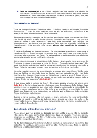 8
5. Falta de regeneração  Esta última categoria descreve pessoas que não são de
fato crentes, portanto não têm a compulsão interna do Espírito Santo que os leve
à obediência. Esses desfrutam das bênçãos por estar próximos a igreja, mas não
tem o desejo de fazer uma confissão pública.
Qual a História do Batismo?
Onde ele se originou? Como chegamos a ele? O batismo começou nos tempos do Antigo
Testamento. O povo de Israel havia recebido as leis, as promessas, os profetas e as
alianças de Deus. Eles cultuavam o Deus verdadeiro.
Algumas pessoas das chamadas nações gentias reconheciam isso e queriam se identificar
com Israel, de modo a poder adorar o Deus Verdadeiro corretamente. Elas queriam
tornar-se judias – não racialmente, pois isso seria impossível, mas religiosa ou
espiritualmente. O sistema que lhes permitia fazer isso era chamado cerimônia de
“proselitismo”. Esta continha três partes: circuncisão, sacrifício de animais e
batismo.
O batismo implicava ser imerso na água. Ele representava o gentio morrendo para o
mundo gentílico e, depois, surgindo numa nova vida como membro de uma nova família,
num novo relacionamento com Deus. Foi na imersão de prosélitos gentios que o batismo
surgiu pela primeira vez na história da redenção.
Agora voltemo-nos para o ministério de João Batista. Seu trabalho como precursor de
Cristo era preparar o povo para a vinda do Senhor. Como ele tentou fazer isso? Ele
sabia que Cristo seria santo e exigiria justiça, arrependimento do pecado e conversão a
Deus. Portanto, batizou as pessoas como um símbolo visível dessa conversão.
Num dia especial, no meio de seu ministério, aconteceu algo maravilhoso: “Então, veio
Jesus da Galileia ter com João junto do Jordão, para ser batizado por ele. Mas João
opunha-se-lhe, dizendo: Eu careço de ser batizado por ti, vens tu a mim? Jesus, porem,
respondendo, disse-lhe: Deixe por agora, porque assim nos convém cumprir toda a
justiça. Então, ele o permitiu” (Mt.3:13-15).
O que seguiu após o batismo de Jesus? Ele mesmo passou a batizar de acordo com
João 4:1, o Senhor estava fazendo e batizando mais discípulos que João Batista. Isso
significava que os pecadores que criam nele estavam confirmando a necessidade de
morrer e serem sepultados para a vida velha e se levantarem em novidade de vida.
Depois que Jesus morreu e ressuscitou, ele ordenou que se fosse por todo o mundo,
fizesse discípulos e os batizasse.
Quando a igreja nasceu, três mil creram e foram batizados. Há uma continuidade
absoluta no registro histórico do batismo como símbolo da morte do velho e da
ressurreição do novo. Isso encontra seu cumprimento maior na morte, sepultamento e
ressurreição de Jesus Cristo.
Qual a Relação entre a Imersão e a Salvação?
Alguns dizem que você precisa ser batizado para ser cristão e que se não for batizado
não é salvo. Eles estão confundindo o batismo na água e a salvação. Tendo sido salvos,
entramos na obediência. No Novo Testamento, vemos o batismo como o indicador
imediato e inseparável da salvação.
No dia de Pentecostes, três mil creram, foram batizados e perseveraram na doutrina dos
apóstolos, na oração, na comunhão e partir do pão. Nenhuma perda. Esse é o padrão
de Deus e os apóstolos insistiam nisso.
 