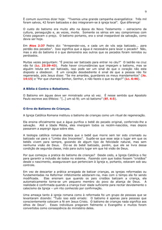9
È comum ouvirmos dizer hoje: “Tivemos uma grande campanha evangelística: Três mil
foram salvos, 42 foram batizados e dez integraram-se à igreja local”. Que diferença!
O custo do batismo era muito alto na época do Novo Testamento – ostracismo da
cultura, perseguição e, as vezes, morte. Somente os sérios em seu compromisso com
Cristo pagavam o preço. O batismo portanto, era o sinal inseparável da salvação, como
devia ser hoje.
Em Atos 2:37 Pedro diz: “Arrependei-vos, e cada um de vós seja batizado... para
perdão dos pecados”. Isso significa que a água é necessária para lavar o pecado? Não,
mas o ato do batismo é o que demonstra aos outros que os pecados foram remidos ou
perdoados.
Muitas vezes perguntam: “É preciso ser batizado para entrar no céu?” O ladrão na cruz
não foi (Lc. 23:39-43). Pode haver circunstâncias que impeçam o batismo, mas se
alguém reluta em ser batizado, isso pode ser um sinal de que o coração não esta
disposto a obedecer. E um coração desobediente é sinal de que a pessoa não foi
regenerada, pois Jesus disse: “Se me amardes, guardareis os meus mandamentos” (Jo.
14:15) e “Por que chamais Senhor, Senhor, e não fazeis o que eu digo?” (Lc. 6:46).
A Bíblia é Contra o Rebatismo.
O Batismo em águas deve ser ministrado uma só vez. É nesse sentido que Apostolo
Paulo escreve aos Efésios: “[..] um só fé; um só batismo” (Ef. 4:5).
O Erro do Batismo de Crianças.
A Igreja Católica Romana instituiu o batismo de crianças como um ritual de regeneração.
Ela ensina oficialmente que a água purifica o bebê do pecado original, conferindo-lhe a
salvação. Até a Idade Média, eles imergiam todos os recém-nascidos, mas depois
passaram a aspergir água sobre eles.
A teologia católica romana declara que o bebê que morre sem ter sido crismado ou
batizado vai para o “Limbo dos Inocentes”. Supõe-se que esse seja o lugar em que os
bebês vivem para sempre, gozando de algum tipo de felicidade natural, mas sem
nenhuma visão de Deus. Diz-se do bebê batizado, porém, que ele se livra dessa
condição de segunda classe, indo para outro lugar em que há visão de Deus.
Por que começou a pratica do batismo de crianças? Desde cedo, a Igreja Católica o fez
para garantir a inclusão de todos no sistema. Fazendo com que todos fossem “cristãos”
desde o nascimento, asseguravam que pertenciam à Igreja e, portanto, estavam sob seu
controle.
Em vez de descartar a prática arraigada de batizar crianças, as igrejas reformadas ou
fundamentadas na Reformar infelizmente adotaram-na, mas com o tempo ela foi sendo
modificada. Elas ensinam que quando os pais cristãos batizam a criança, ela
automaticamente torna-se um pequeno membro do povo da aliança de Deus. A
realidade é confirmada quando a criança tiver idade suficiente para recitar devidamente o
catecismo da Igreja – um rito conhecido por confirmação.
Uma ameaça tanto á igreja romana como à reformada foi um grupo de pessoas que se
levantaram dizendo: “Tudo isso está errado: O batismo é apenas para pessoas que
conscientemente colocam a fé em Jesus Cristo. O batismo de crianças nada significa aos
olhos de Deus”. Esses indivíduos pregaram fielmente o Evangelho e muitos foram
convertidos como conseqüência do ministério deles.
 