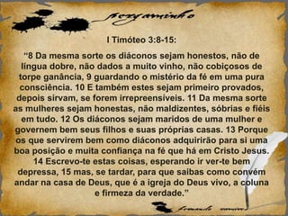 I Timóteo 3:8-15:
“8 Da mesma sorte os diáconos sejam honestos, não de
língua dobre, não dados a muito vinho, não cobiçosos de
torpe ganância, 9 guardando o mistério da fé em uma pura
consciência. 10 E também estes sejam primeiro provados,
depois sirvam, se forem irrepreensíveis. 11 Da mesma sorte
as mulheres sejam honestas, não maldizentes, sóbrias e fiéis
em tudo. 12 Os diáconos sejam maridos de uma mulher e
governem bem seus filhos e suas próprias casas. 13 Porque
os que servirem bem como diáconos adquirirão para si uma
boa posição e muita confiança na fé que há em Cristo Jesus.
14 Escrevo-te estas coisas, esperando ir ver-te bem
depressa, 15 mas, se tardar, para que saibas como convém
andar na casa de Deus, que é a igreja do Deus vivo, a coluna
e firmeza da verdade.”
 