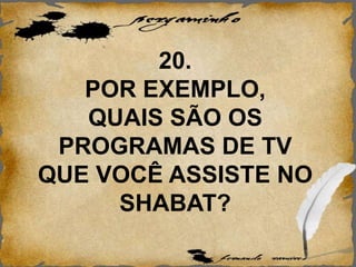 20.
POR EXEMPLO,
QUAIS SÃO OS
PROGRAMAS DE TV
QUE VOCÊ ASSISTE NO
SHABAT?
 