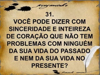 31.
VOCÊ PODE DIZER COM
SINCERIDADE E INTEIREZA
DE CORAÇÃO QUE NÃO TEM
PROBLEMAS COM NINGUÉM
DA SUA VIDA DO PASSADO
E NEM DA SUA VIDA NO
PRESENTE?
 