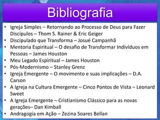 Bibliografia
• Igreja Simples – Retornando ao Processo de Deus para Fazer
Discípulos – Thom S. Rainer & Eric Geiger
• Discipulado que Transforma – Josué Campanhã
• Mentoria Espiritual – O desafio de Transformar Indivíduos em
Pessoas – James Houston
• Meu Legado Espiritual – James Houston
• Pós-Modernismo – Stanley Grenz
• Igreja Emergente – O movimento e suas implicações – D.A.
Carson
• A Igreja na Cultura Emergente – Cinco Pontos de Vista – Leonard
Sweet
• A Igreja Emergente – Cristianismo Clássico para as novas
gerações– Dan Kimball
• Andragogia em Ação – Zezina Soares Bellan
 