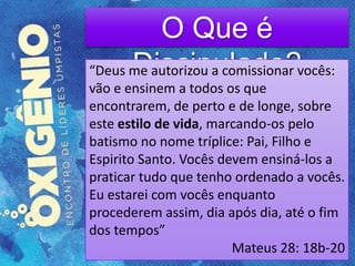 O Que é
Discipulado?“Deus me autorizou a comissionar vocês:
vão e ensinem a todos os que
encontrarem, de perto e de longe, sobre
este estilo de vida, marcando-os pelo
batismo no nome tríplice: Pai, Filho e
Espirito Santo. Vocês devem ensiná-los a
praticar tudo que tenho ordenado a vocês.
Eu estarei com vocês enquanto
procederem assim, dia após dia, até o fim
dos tempos”
Mateus 28: 18b-20
 