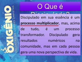 O Que é
Discipulado?Discipulado em sua essência é um
processo multiplicador, mas, acima
de tudo, é um processo
transformador. Discipulado gera
resultados numéricos na
comunidade, mas em cada pessoa
gera uma nova perspectiva de vida.
 