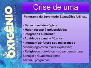 Crise de uma
GeraçãoPanorama da Juventude Evangélica Ultimato
• Baixo nível ideológico
• Maior acesso à universidade;
• Integrados à internet;
• Atividade sexual – 16 anos;
• Imputam ao futuro seu maior medo –
desemprego como maior expressão;
• Religiosos convictos – só perdemos para
Senegal e Guatemala (linha
editorial, programas;
 