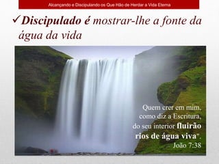 Discipulado é mostrar-lhe a fonte da
água da vida
Quem crer em mim,
como diz a Escritura,
do seu interior fluirão
rios de água viva".
João 7:38
Alcançando e Discipulando os Que Hão de Herdar a Vida Eterna
 