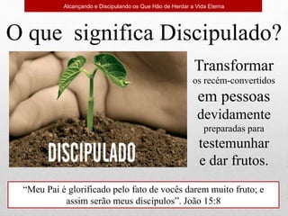 O que significa Discipulado?
Transformar
os recém-convertidos
em pessoas
devidamente
preparadas para
testemunhar
e dar frutos.
“Meu Pai é glorificado pelo fato de vocês darem muito fruto; e
assim serão meus discípulos”. João 15:8
Alcançando e Discipulando os Que Hão de Herdar a Vida Eterna
 