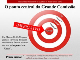 “Fazei”
 Se você quer, somar, invista em pessoas; mas se você quer
multiplicar, invista em líderes. (Anônimo)
Pense nisso:
O ponto central da Grande Comissão
Alcançando e Discipulando os Que Hão de Herdar a Vida Eterna
Em Mateus 28.18-20 quatro
grandes verbos se destacam
entre outros. Destes, somente
um está no imperativo:
“Fazei”.
 