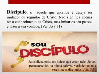 Discípulo: é aquele que aprende e deseja ser
imitador ou seguidor de Cristo. Não significa apenas
ter o conhecimento de Cristo, mas imitar os seu passos
e fazer a sua vontade. (Ver. Jo 8.31)
Jesus dizia, pois, aos judeus que criam nele: Se vós
permanecerdes na minha palavra, verdadeiramente
sereis meus discípulos; João 8:31
 