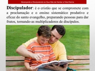Alcançando e Discipulando os Que Hão de Herdar a Vida Eterna
Discipulador: é o cristão que se compromete com
a proclamação e o ensino sistemático produtivo e
eficaz do santo evangelho, preparando pessoas para dar
frutos, tornando-as multiplicadores de discípulos.
 
