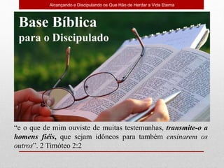 Alcançando e Discipulando os Que Hão de Herdar a Vida Eterna
“e o que de mim ouviste de muitas testemunhas, transmite-o a
homens fiéis, que sejam idôneos para também ensinarem os
outros”. 2 Timóteo 2:2
Base Bíblica
para o Discipulado
 