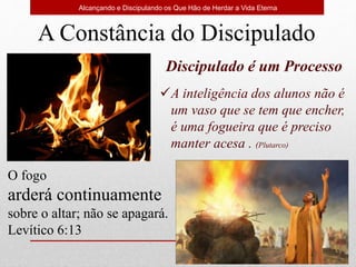 Discipulado é um Processo
A inteligência dos alunos não é
um vaso que se tem que encher,
é uma fogueira que é preciso
manter acesa . (Plutarco)
Alcançando e Discipulando os Que Hão de Herdar a Vida Eterna
O fogo
arderá continuamente
sobre o altar; não se apagará.
Levítico 6:13
A Constância do Discipulado
 