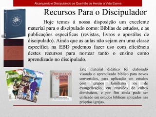 CETADEB
Alcançando e Discipulando os Que Hão de Herdar a Vida Eterna
Recursos Para o Discipulador
Hoje temos à nossa disposição um excelente
material para o discipulado como: Bíblias de estudos, e as
publicações específicas (revistas, livros e apostilas de
discipulado). Ainda que as aulas não sejam em uma classe
específica na EBD podemos fazer uso com eficiência
destes recursos para nortear tanto o ensino como
aprendizado no discipulado.
Este material didático foi elaborado
visando o aprendizado bíblico para novos
convertidos, para aplicação em estudos
com grupos familiares ou de
evangelização, em reuniões de cultos
domésticos, e por fim ainda pode ser
utilizado em estudos bíblicos aplicados nas
próprias igrejas.
 