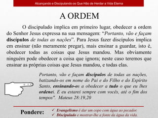 A ORDEM
O discipulado implica em primeiro lugar, obedecer a ordem
do Senhor Jesus expressa na sua mensagem: “Portanto, vão e façam
discípulos de todas as nações”. Para Jesus fazer discípulos implica
em ensinar (não meramente pregar), mais ensinar a guardar, isto é,
obedecer todas as coisas que Jesus mandou. Mas obviamente
ninguém pode obedecer a coisa que ignora; neste caso teremos que
ensinar as próprias coisas que Jesus mandou, e todas elas.
Portanto, vão e façam discípulos de todas as nações,
batizando-os em nome do Pai e do Filho e do Espírito
Santo, ensinando-os a obedecer a tudo o que eu lhes
ordenei. E eu estarei sempre com vocês, até o fim dos
tempos". Mateus 28:19,20
Alcançando e Discipulando os Que Hão de Herdar a Vida Eterna
 Evangelismo é dar um copo com água ao pecador.
 Discipulado e mostrar-lhe a fonte da água da vida.
Pondere:
 