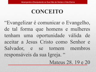 CONCEITO
“Evangelizar é comunicar o Evangelho,
de tal forma que homens e mulheres
tenham uma oportunidade válida de
aceitar a Jesus Cristo como Senhor e
Salvador, e se tornem membros
responsáveis da sua Igreja. “
Mateus 28. 19 e 20
Alcançando e Discipulando os Que Hão de Herdar a Vida Eterna
 