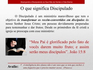 Alcançando e Discipulando os Que Hão de Herdar a Vida Eterna
O que significa Discipulado
O Discipulado é um ministério maravilhoso que tem o
objetivo de transformar os recém-convertidos em discípulos do
nosso Senhor Jesus Cristo; em pessoas devidamente preparadas
para testemunhar e dar frutos. Desde os primórdios da fé cristã a
igreja se preocupa com esse ministério:
 A inteligência dos alunos não é um vaso que se tem que encher, é
uma fogueira que é preciso manter acesa . (Plutarco)
Avalie:
“Meu Pai é glorificado pelo fato de
vocês darem muito fruto; e assim
serão meus discípulos”. João 15:8
 