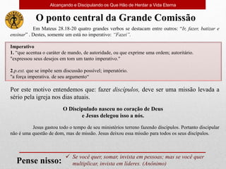  Se você quer, somar, invista em pessoas; mas se você quer
multiplicar, invista em líderes. (Anônimo)
Pense nisso:
Em Mateus 28.18-20 quatro grandes verbos se destacam entre outros: “Ir, fazer, batizar e
ensinar” . Destes, somente um está no imperativo: “Fazei”.
Imperativo
1. “que acentua o caráter de mando, de autoridade, ou que exprime uma ordem; autoritário.
"expressou seus desejos em tom um tanto imperativo."
2.p.ext. que se impõe sem discussão possível; imperatório.
"a força imperativa. de seu argumento“
Por este motivo entendemos que: fazer discípulos, deve ser uma missão levada a
sério pela igreja nos dias atuais.
O ponto central da Grande Comissão
Jesus gastou todo o tempo de seu ministérios terreno fazendo discípulos. Portanto discipular
não é uma questão de dom, mas de missão. Jesus deixou essa missão para todos os seus discípulos.
O Discipulado nasceu no coração de Deus
e Jesus delegou isso a nós.
Alcançando e Discipulando os Que Hão de Herdar a Vida Eterna
 