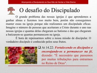 Alcançando e Discipulando os Que Hão de Herdar a Vida Eterna
O desafio do Discipulado
O grande problema das nossas igrejas é que aprendemos a
ganhar almas e fazemos isso muito bem, porém não conseguimos
manter essas na igreja porque não realizamos um discipulado eficaz.
Imagine o número de pessoas que aceitaram a Cristo durante o ano nas
nossas igrejas e quantas delas chegaram ao batismo e das que chegaram
a batizarem-se quantas permanecem na igreja.
É hora de repensarmos sobre a nossa missão de discipular. O
verdadeiro discípulo é conhecido pelos seus frutos.
 At 14.22: Fortalecendo os discípulos e
encorajando-os a permanecer na fé,
dizendo: "É necessário que passemos
por muitas tribulações para entrarmos
no Reino de Deus".
 