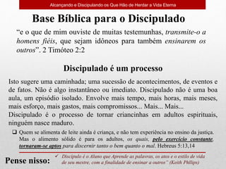 Alcançando e Discipulando os Que Hão de Herdar a Vida Eterna
“e o que de mim ouviste de muitas testemunhas, transmite-o a
homens fiéis, que sejam idôneos para também ensinarem os
outros”. 2 Timóteo 2:2
Base Bíblica para o Discipulado
 Discípulo é o Aluno que Aprende as palavras, os atos e o estilo de vida
de seu mestre, com a finalidade de ensinar a outros” (Keith Phllips)
Pense nisso:
 Quem se alimenta de leite ainda é criança, e não tem experiência no ensino da justiça.
Mas o alimento sólido é para os adultos, os quais, pelo exercício constante,
tornaram-se aptos para discernir tanto o bem quanto o mal. Hebreus 5:13,14
Discipulado é um processo
Isto sugere uma caminhada; uma sucessão de acontecimentos, de eventos e
de fatos. Não é algo instantâneo ou imediato. Discipulado não é uma boa
aula, um episódio isolado. Envolve mais tempo, mais horas, mais meses,
mais esforço, mais gastos, mais compromissos... Mais... Mais...
Discipulado é o processo de tornar criancinhas em adultos espirituais,
ninguém nasce maduro.
 