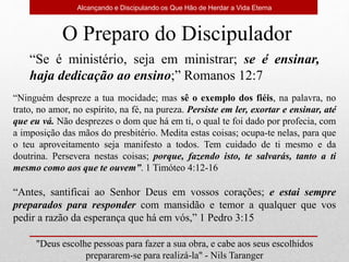 Alcançando e Discipulando os Que Hão de Herdar a Vida Eterna
"Deus escolhe pessoas para fazer a sua obra, e cabe aos seus escolhidos
prepararem-se para realizá-la" - Nils Taranger
O Preparo do Discipulador
“Se é ministério, seja em ministrar; se é ensinar,
haja dedicação ao ensino;” Romanos 12:7
“Ninguém despreze a tua mocidade; mas sê o exemplo dos fiéis, na palavra, no
trato, no amor, no espírito, na fé, na pureza. Persiste em ler, exortar e ensinar, até
que eu vá. Não desprezes o dom que há em ti, o qual te foi dado por profecia, com
a imposição das mãos do presbitério. Medita estas coisas; ocupa-te nelas, para que
o teu aproveitamento seja manifesto a todos. Tem cuidado de ti mesmo e da
doutrina. Persevera nestas coisas; porque, fazendo isto, te salvarás, tanto a ti
mesmo como aos que te ouvem”. 1 Timóteo 4:12-16
“Antes, santificai ao Senhor Deus em vossos corações; e estai sempre
preparados para responder com mansidão e temor a qualquer que vos
pedir a razão da esperança que há em vós,” 1 Pedro 3:15
 
