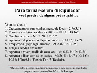 Alcançando e Discipulando os Que Hão de Herdar a Vida Eterna
"Deus escolhe pessoas para fazer a sua obra, e cabe aos seus escolhidos
prepararem-se para realizá-la" - Nils Taranger
Para tornar-se um discipulador
você precisa de alguns pré-requisitos
Vejamos alguns:
1. Cresça na graça e no conhecimento de Deus – 2 Pe 3.18
2. Torne-se um leitor assíduo da Bíblia – Sl 1.2; 119.162
3. Ore diariamente – Mt 11.28; 1 Pe 5.7
4. Aprenda a depender do Espírito Santo – Jo 14.16,17 e 26
5. Frequente a igreja regularmente – At 2.46; Hb 10.25.
6. Esteja a serviço dos outros –
7. Aprenda a viver um dia de cada vez – Mt 6.33,34; Dt 33.25
8. Aprenda a lidar com as tentações – Mt 26.41; 4.4,7 e 10; 1 Co
10.13; 1 Tm 6.11 (Fugir); Tg 4.7 (Resistir).
 