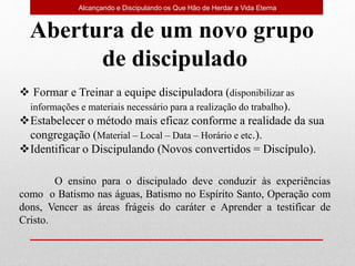 Alcançando e Discipulando os Que Hão de Herdar a Vida Eterna
Abertura de um novo grupo
de discipulado
 Formar e Treinar a equipe discipuladora (disponibilizar as
informações e materiais necessário para a realização do trabalho).
Estabelecer o método mais eficaz conforme a realidade da sua
congregação (Material – Local – Data – Horário e etc.).
Identificar o Discipulando (Novos convertidos = Discípulo).
O ensino para o discipulado deve conduzir às experiências
como o Batismo nas águas, Batismo no Espírito Santo, Operação com
dons, Vencer as áreas frágeis do caráter e Aprender a testificar de
Cristo.
 