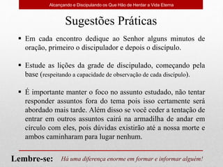 Alcançando e Discipulando os Que Hão de Herdar a Vida Eterna
Sugestões Práticas
 Em cada encontro dedique ao Senhor alguns minutos de
oração, primeiro o discipulador e depois o discípulo.
 Estude as lições da grade de discipulado, começando pela
base (respeitando a capacidade de observação de cada discípulo).
 É importante manter o foco no assunto estudado, não tentar
responder assuntos fora do tema pois isso certamente será
abordado mais tarde. Além disso se você ceder a tentação de
entrar em outros assuntos cairá na armadilha de andar em
círculo com eles, pois dúvidas existirão até a nossa morte e
ambos caminharam para lugar nenhum.
Há uma diferença enorme em formar e informar alguém!
Lembre-se:
 