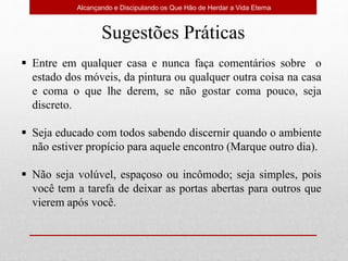 Alcançando e Discipulando os Que Hão de Herdar a Vida Eterna
Sugestões Práticas
 Entre em qualquer casa e nunca faça comentários sobre o
estado dos móveis, da pintura ou qualquer outra coisa na casa
e coma o que lhe derem, se não gostar coma pouco, seja
discreto.
 Seja educado com todos sabendo discernir quando o ambiente
não estiver propício para aquele encontro (Marque outro dia).
 Não seja volúvel, espaçoso ou incômodo; seja simples, pois
você tem a tarefa de deixar as portas abertas para outros que
vierem após você.
 