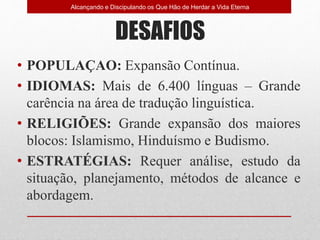 DESAFIOS
• POPULAÇAO: Expansão Contínua.
• IDIOMAS: Mais de 6.400 línguas – Grande
carência na área de tradução linguística.
• RELIGIÕES: Grande expansão dos maiores
blocos: Islamismo, Hinduísmo e Budismo.
• ESTRATÉGIAS: Requer análise, estudo da
situação, planejamento, métodos de alcance e
abordagem.
Alcançando e Discipulando os Que Hão de Herdar a Vida Eterna
 