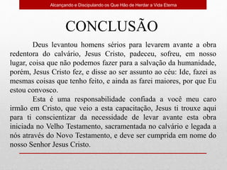 Alcançando e Discipulando os Que Hão de Herdar a Vida Eterna
Deus levantou homens sérios para levarem avante a obra
redentora do calvário, Jesus Cristo, padeceu, sofreu, em nosso
lugar, coisa que não podemos fazer para a salvação da humanidade,
porém, Jesus Cristo fez, e disse ao ser assunto ao céu: Ide, fazei as
mesmas coisas que tenho feito, e ainda as farei maiores, por que Eu
estou convosco.
Esta é uma responsabilidade confiada a você meu caro
irmão em Cristo, que veio a esta capacitação, Jesus ti trouxe aqui
para ti conscientizar da necessidade de levar avante esta obra
iniciada no Velho Testamento, sacramentada no calvário e legada a
nós através do Novo Testamento, e deve ser cumprida em nome do
nosso Senhor Jesus Cristo.
CONCLUSÃO
 