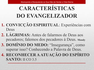 CARACTERÍSTICAS
DO EVANGELIZADOR
1. CONVICÇÃO ESPIRITUAL: Experiências com
Deus
2. LÁGRIMAS: Antes de falarmos de Deus aos
pecadores; falemos dos pecadores à Deus. Moody
3. DOMÍNIO DO MEDO: “Insegurança”, como
superar isso? Conhecendo a Palavra de Deus.
4. RECONHECER AATUAÇÃO DO ESPÍRITO
SANTO: II CO 3.5
Alcançando e Discipulando os Que Hão de Herdar a Vida Eterna
 