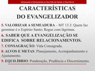 CARACTERÍSTICAS
DO EVANGELIZADOR
5. VALORIZAR A SEMEADURA – MT 13.3: Quem faz
germinar é o Espírito Santo; Regue com lágrimas.
6. SABER QUE A EVANGELIZAÇÃO SE
EDIFICA SOBRE RELACIONAMENTOS.
7. CONSAGRAÇÃO: Vida Consagrada.
8. ALVOS E METAS: Planejamento, Acompanhamento e
Ajustamento.
9. EQUILÍBRIO: Ponderação, Prudência e Discernimento.
Alcançando e Discipulando os Que Hão de Herdar a Vida Eterna
 