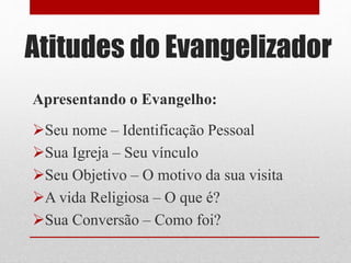Atitudes do Evangelizador
Apresentando o Evangelho:
Seu nome – Identificação Pessoal
Sua Igreja – Seu vínculo
Seu Objetivo – O motivo da sua visita
A vida Religiosa – O que é?
Sua Conversão – Como foi?
 