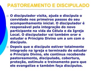 PASTOREAMENTO E DISCIPULADO
 O discipulador visita, ajuda e discípula o
convidado nos primeiros passos do seu
acompanhamento inicial. O discipulador é
responsável pela integração do novo
participante na vida da Célula e da Igreja
Local. O discipulador vai também orar e
estudar o Princípio Divino um a um com o
discípulo.
 Depois que o discípulo estiver totalmente
integrado na igreja e terminado de estudar
o Princípio Divino, ele continua recebendo
pastoreamento, discipulado, cobertura,
proteção, estímulo e treinamento para que
ele evangelize e também faça discípulos.
 