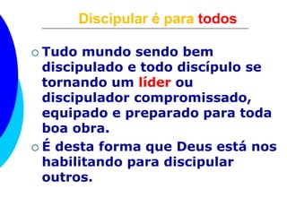 Discipular é para todos
 Tudo mundo sendo bem
discipulado e todo discípulo se
tornando um líder ou
discipulador compromissado,
equipado e preparado para toda
boa obra.
 É desta forma que Deus está nos
habilitando para discipular
outros.
 
