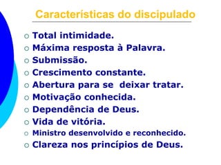 Características do discipulado
 Total intimidade.
 Máxima resposta à Palavra.
 Submissão.
 Crescimento constante.
 Abertura para se deixar tratar.
 Motivação conhecida.
 Dependência de Deus.
 Vida de vitória.
 Ministro desenvolvido e reconhecido.
 Clareza nos princípios de Deus.
 