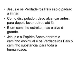 • Jesus e os Verdadeiros Pais são o padrão
a imitar.
• Como discipulador, devo alcançar antes,
para depois levar outros até lá.
• É um caminho estreito, mas o alvo é
grande.
• Jesus e o Espírito Santo abriram o
caminho espiritual e os Verdadeiros Pais o
caminho substancial para toda a
humanidade.
 