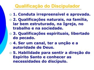 Qualificação do Discipulador
 1. Conduta irrepreensível e aprovada.
 2. Qualificações naturais, na família,
lar bem estruturado, na Igreja, no
trabalho e na sociedade.
 3. Qualificações espirituais, libertado
do pecado.
 4. Ser um canal, ter a unção e a
autoridade de Deus.
 5. Habilidade para sentir a direção do
Espírito Santo e conhecer as
necessidades do discípulo.
 
