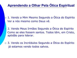 Aprendendo a Olhar Pela Ótica Espiritual
 1. Vendo a Mim Mesmo Segundo a Ótica do Espírito
Ver a nós mesmo como Deus vê.
 2. Vendo Meus Irmãos Segundo a Ótica do Espírito
Como se eles fossem santos. Todos têm, em Cristo,
aptidão para liderar.
 3. Vendo os Incrédulos Segundo a Ótica do Espírito
já estamos vendo todos salvos.
 